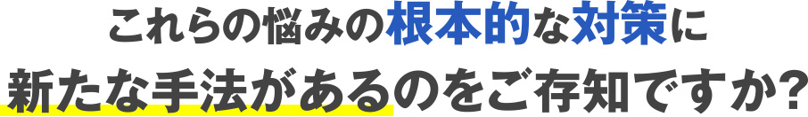 これらの悩みの根本的な対策に新たな手法があるのをご存知ですか？