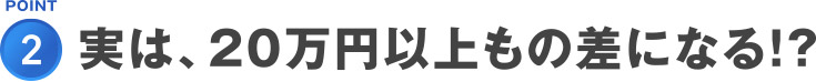 POINT2.実は、20万円以上もの差になる！？