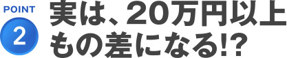 POINT2.実は、20万円以上もの差になる！？