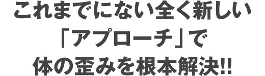 これまでにない全く新しいアプローチで体の歪みを根本解決！！