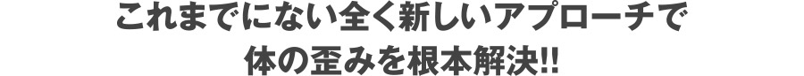 これまでにない全く新しいアプローチで体の歪みを根本解決！！